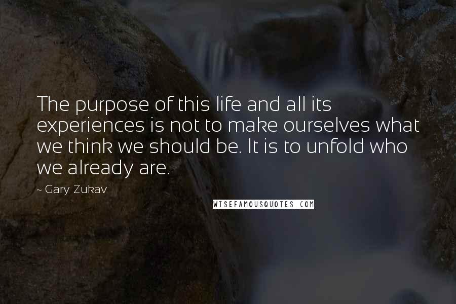 Gary Zukav quotes: The purpose of this life and all its experiences is not to make ourselves what we think we should be. It is to unfold who we already are. Gary Zukav quotes: The purpose of this life and all its experiences is not to make ourselves what we think we should be. It is to unfold who we already are.
