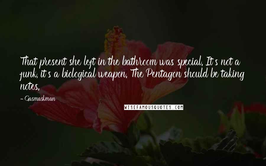 Gasmaskman quotes: That present she left in the bathroom was special. It's not a funk, it's a biological weapon. The Pentagon should be taking notes. Gasmaskman quotes: That present she left in the bathroom was special. It's not a funk, it's a biological weapon. The Pentagon should be taking notes.