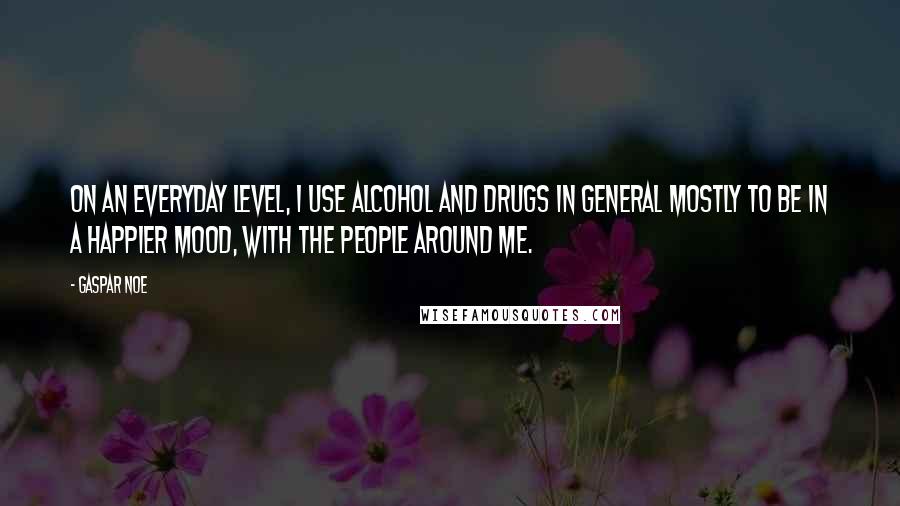 Gaspar Noe quotes: On an everyday level, I use alcohol and drugs in general mostly to be in a happier mood, with the people around me.