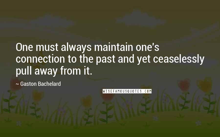 Gaston Bachelard quotes: One must always maintain one's connection to the past and yet ceaselessly pull away from it.