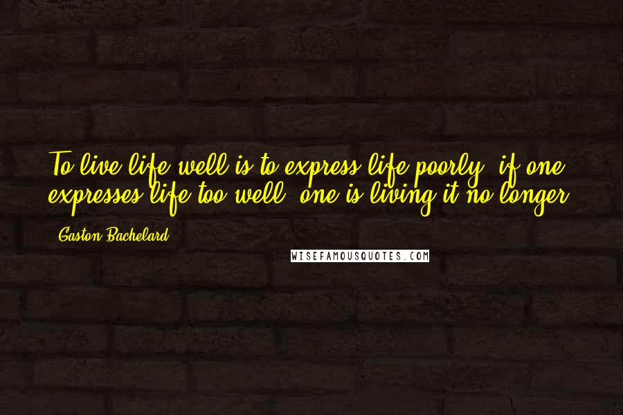 Gaston Bachelard quotes: To live life well is to express life poorly; if one expresses life too well, one is living it no longer.