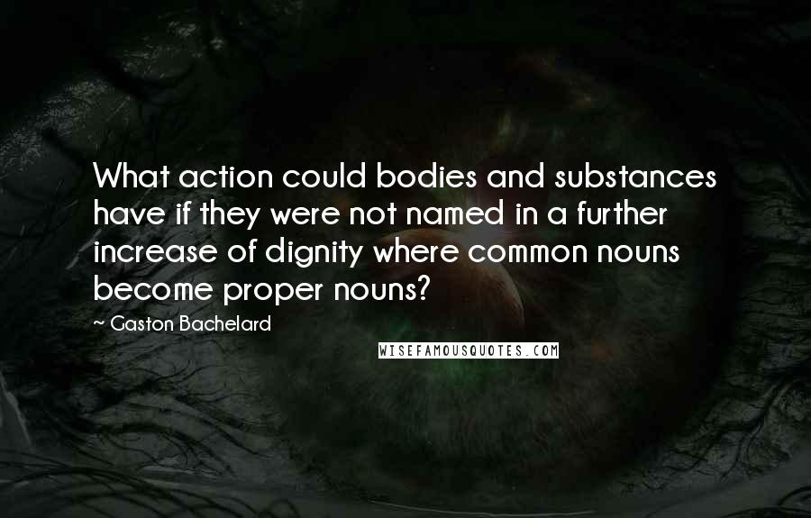 Gaston Bachelard quotes: What action could bodies and substances have if they were not named in a further increase of dignity where common nouns become proper nouns?