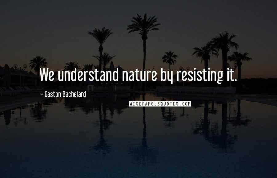 Gaston Bachelard quotes: We understand nature by resisting it.