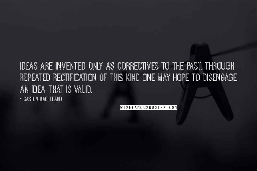 Gaston Bachelard quotes: Ideas are invented only as correctives to the past. Through repeated rectification of this kind one may hope to disengage an idea that is valid.