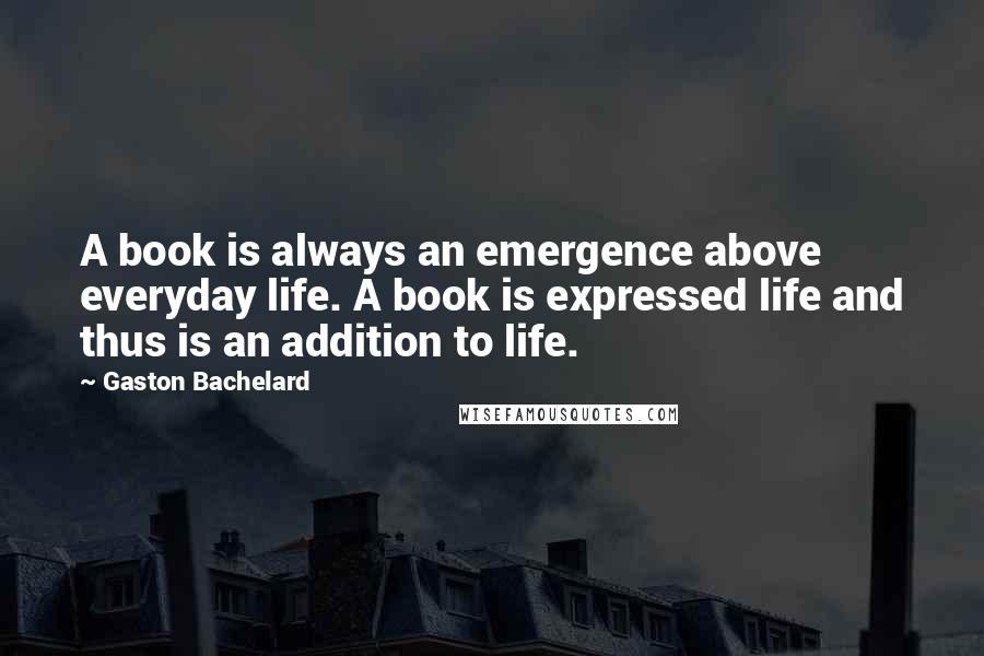 Gaston Bachelard quotes: A book is always an emergence above everyday life. A book is expressed life and thus is an addition to life.