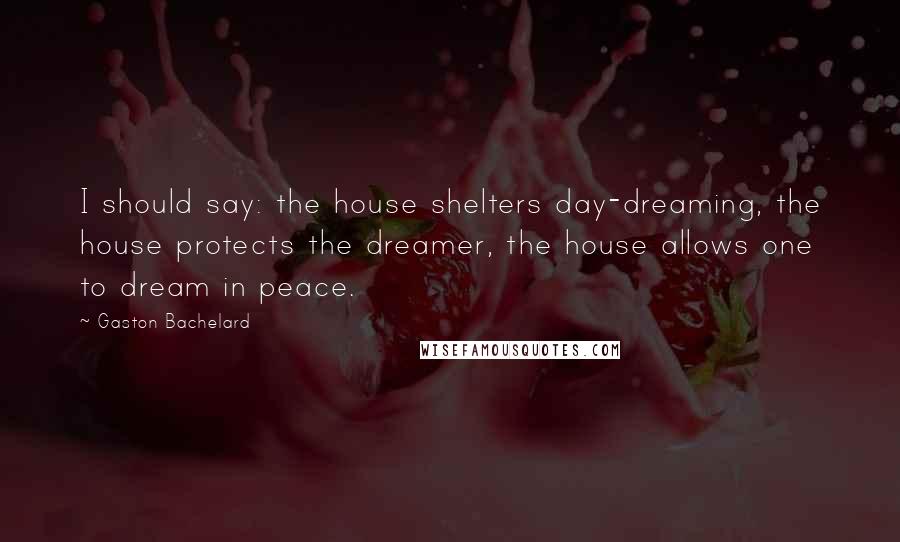 Gaston Bachelard quotes: I should say: the house shelters day-dreaming, the house protects the dreamer, the house allows one to dream in peace.