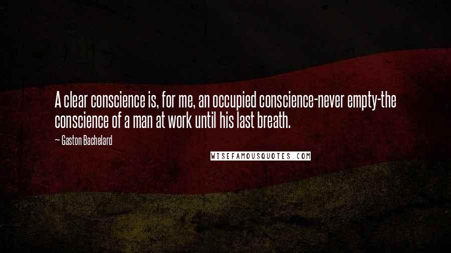 Gaston Bachelard quotes: A clear conscience is, for me, an occupied conscience-never empty-the conscience of a man at work until his last breath.