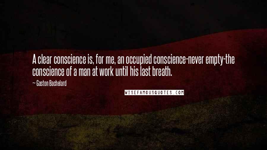 Gaston Bachelard quotes: A clear conscience is, for me, an occupied conscience-never empty-the conscience of a man at work until his last breath. Gaston Bachelard quotes: A clear conscience is, for me, an occupied conscience-never empty-the conscience of a man at work until his last breath.