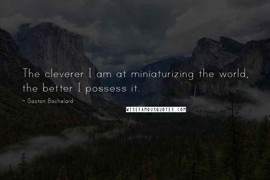 Gaston Bachelard quotes: The cleverer I am at miniaturizing the world, the better I possess it.