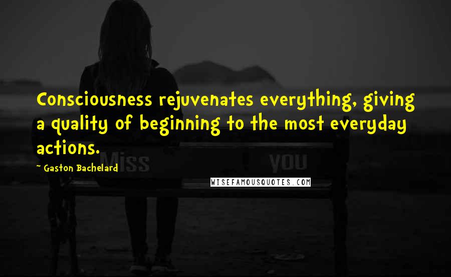 Gaston Bachelard quotes: Consciousness rejuvenates everything, giving a quality of beginning to the most everyday actions.