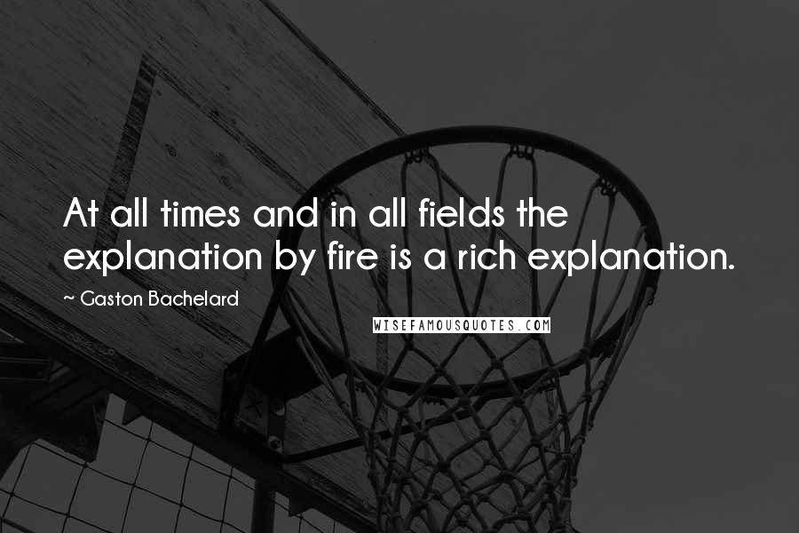 Gaston Bachelard quotes: At all times and in all fields the explanation by fire is a rich explanation.
