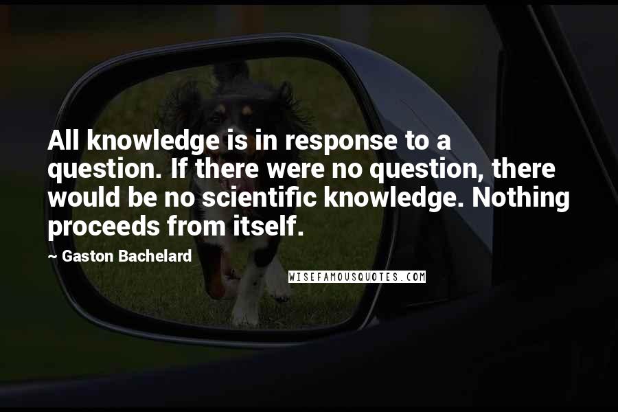 Gaston Bachelard quotes: All knowledge is in response to a question. If there were no question, there would be no scientific knowledge. Nothing proceeds from itself.