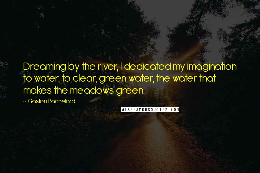 Gaston Bachelard quotes: Dreaming by the river, I dedicated my imagination to water, to clear, green water, the water that makes the meadows green.