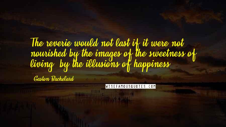 Gaston Bachelard quotes: The reverie would not last if it were not nourished by the images of the sweetness of living, by the illusions of happiness.