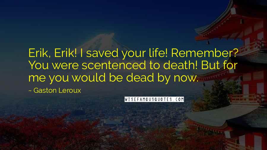 Gaston Leroux quotes: Erik, Erik! I saved your life! Remember? You were scentenced to death! But for me you would be dead by now.