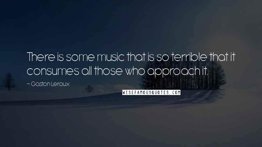 Gaston Leroux quotes: There is some music that is so terrible that it consumes all those who approach it.