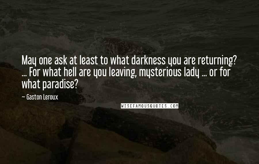 Gaston Leroux quotes: May one ask at least to what darkness you are returning? ... For what hell are you leaving, mysterious lady ... or for what paradise?