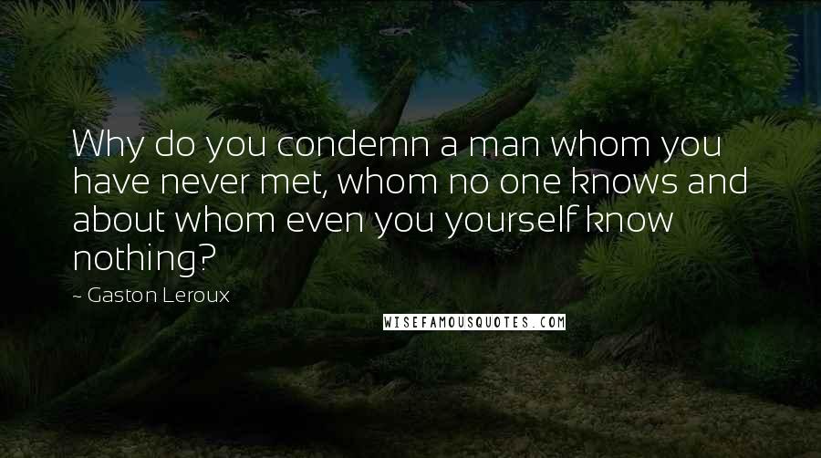 Gaston Leroux quotes: Why do you condemn a man whom you have never met, whom no one knows and about whom even you yourself know nothing?