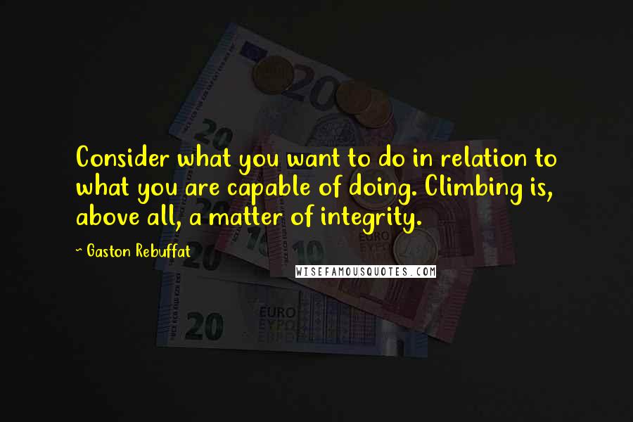 Gaston Rebuffat quotes: Consider what you want to do in relation to what you are capable of doing. Climbing is, above all, a matter of integrity.