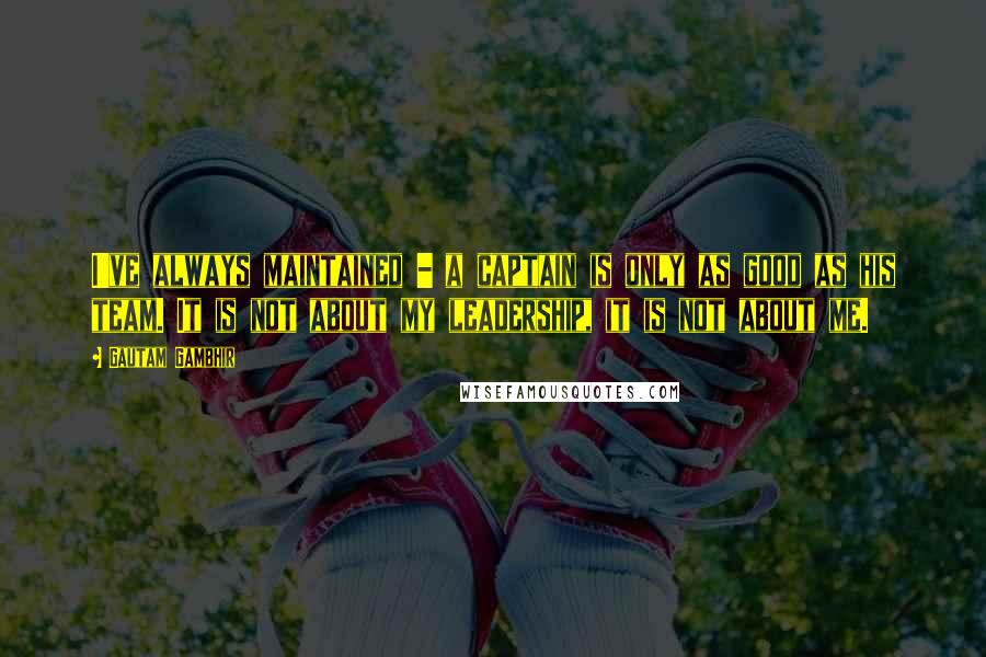 Gautam Gambhir quotes: I've always maintained - a captain is only as good as his team. It is not about my leadership, it is not about me.