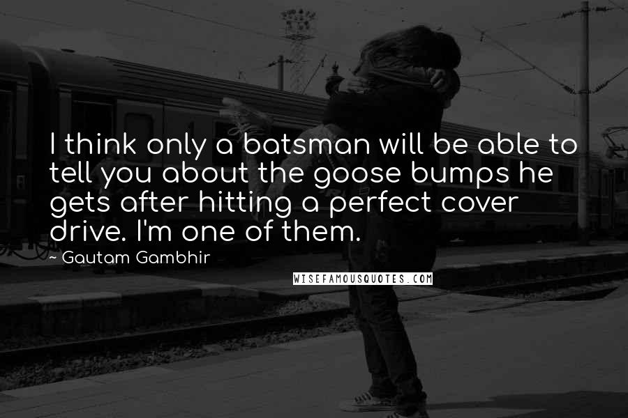 Gautam Gambhir quotes: I think only a batsman will be able to tell you about the goose bumps he gets after hitting a perfect cover drive. I'm one of them. Gautam Gambhir quotes: I think only a batsman will be able to tell you about the goose bumps he gets after hitting a perfect cover drive. I'm one of them.