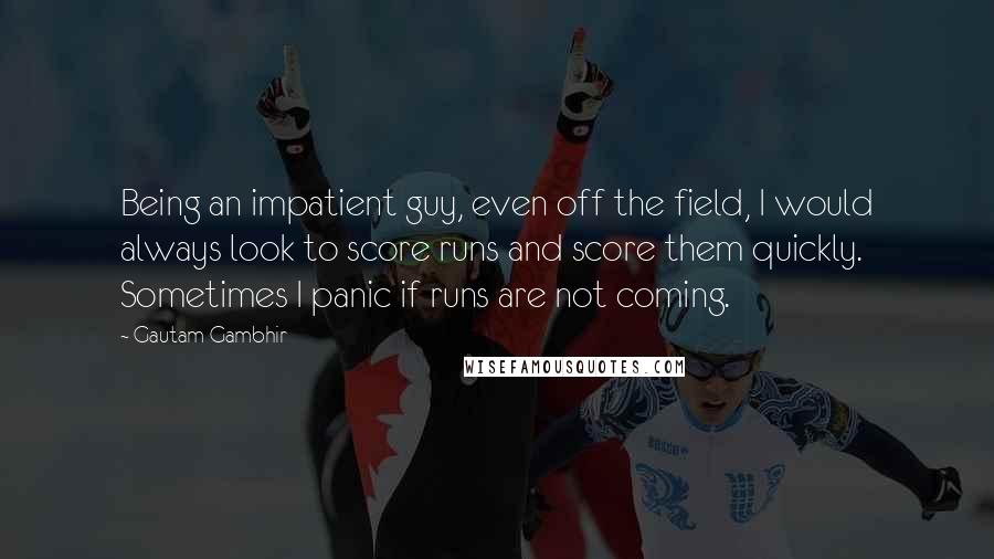 Gautam Gambhir quotes: Being an impatient guy, even off the field, I would always look to score runs and score them quickly. Sometimes I panic if runs are not coming. Gautam Gambhir quotes: Being an impatient guy, even off the field, I would always look to score runs and score them quickly. Sometimes I panic if runs are not coming.