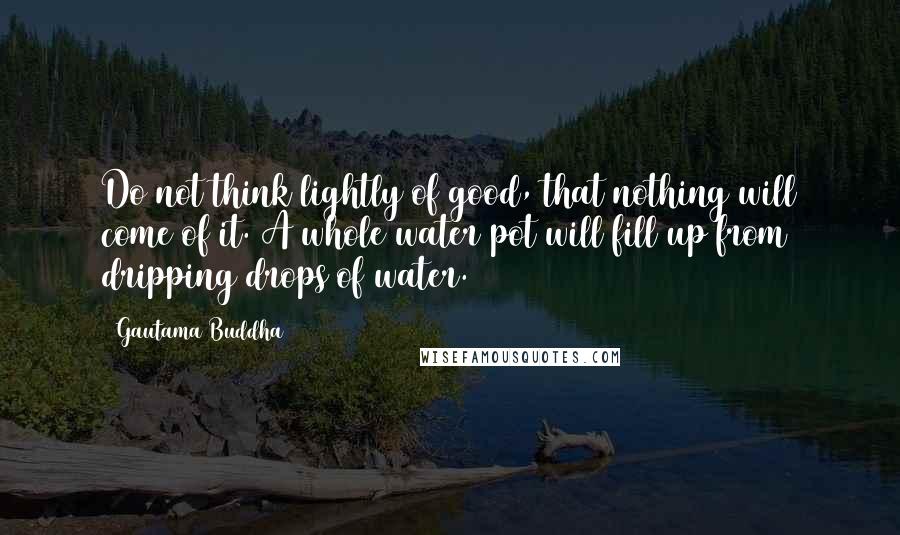 Gautama Buddha quotes: Do not think lightly of good, that nothing will come of it. A whole water pot will fill up from dripping drops of water.