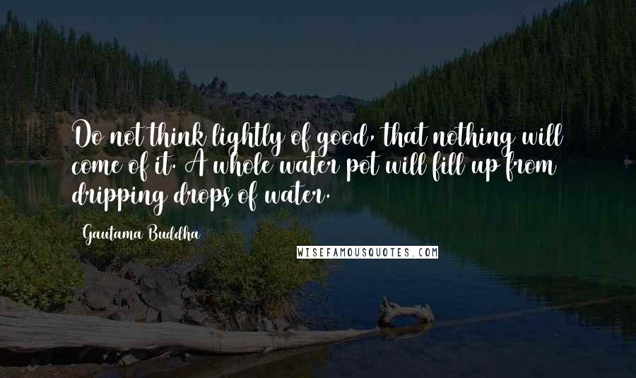 Gautama Buddha quotes: Do not think lightly of good, that nothing will come of it. A whole water pot will fill up from dripping drops of water. Gautama Buddha quotes: Do not think lightly of good, that nothing will come of it. A whole water pot will fill up from dripping drops of water.