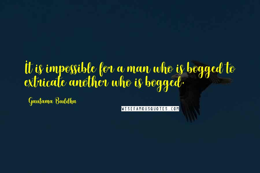 Gautama Buddha quotes: It is impossible for a man who is bogged to extricate another who is bogged.