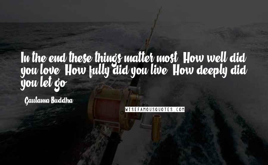 Gautama Buddha quotes: In the end these things matter most: How well did you love? How fully did you live? How deeply did you let go?