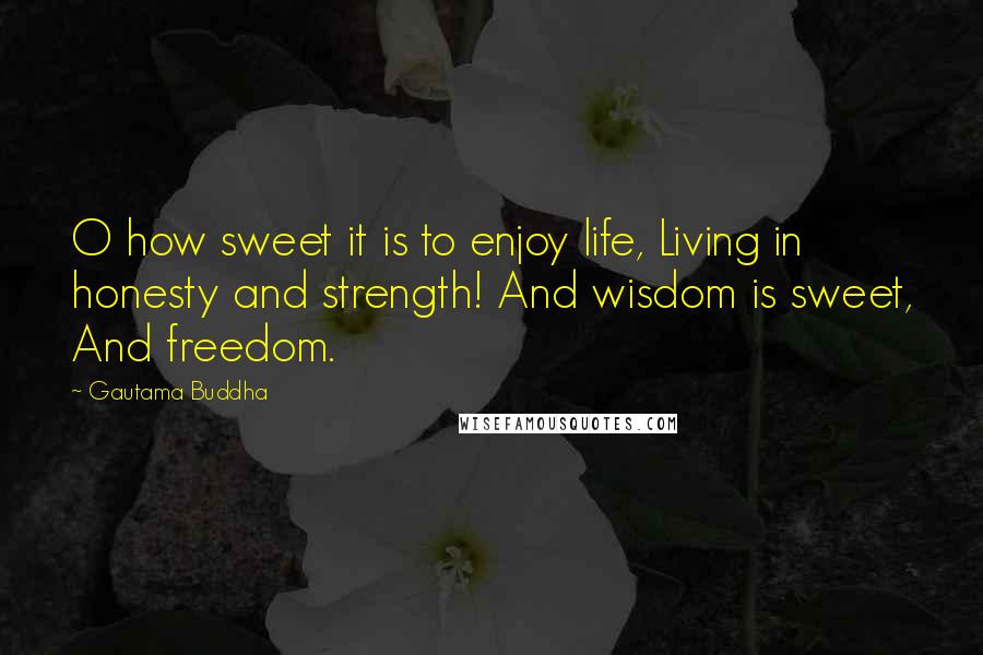 Gautama Buddha quotes: O how sweet it is to enjoy life, Living in honesty and strength! And wisdom is sweet, And freedom.