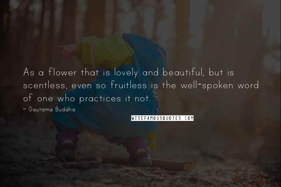 Gautama Buddha quotes: As a flower that is lovely and beautiful, but is scentless, even so fruitless is the well-spoken word of one who practices it not.