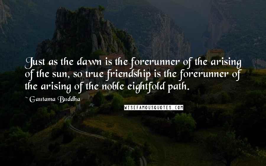 Gautama Buddha quotes: Just as the dawn is the forerunner of the arising of the sun, so true friendship is the forerunner of the arising of the noble eightfold path.