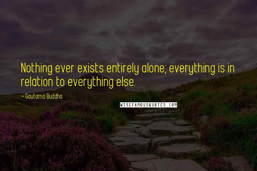 Gautama Buddha quotes: Nothing ever exists entirely alone; everything is in relation to everything else.