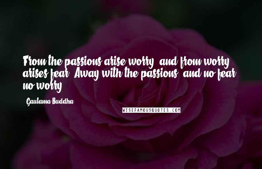 Gautama Buddha quotes: From the passions arise worry, and from worry arises fear. Away with the passions, and no fear, no worry.