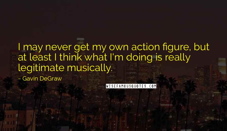 Gavin DeGraw quotes: I may never get my own action figure, but at least I think what I'm doing is really legitimate musically.