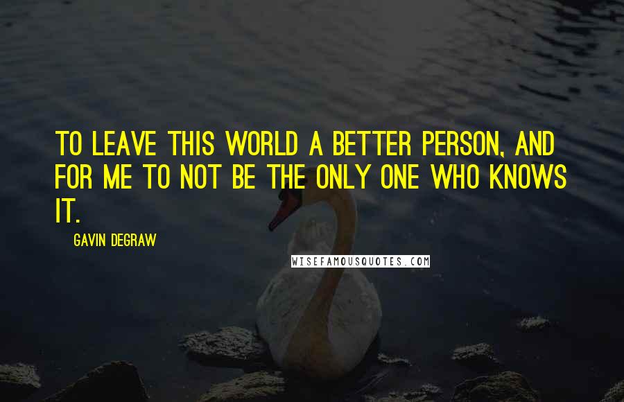 Gavin DeGraw quotes: To leave this world a better person, and for me to not be the only one who knows it.