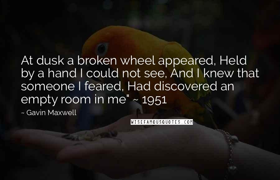 Gavin Maxwell quotes: At dusk a broken wheel appeared, Held by a hand I could not see, And I knew that someone I feared, Had discovered an empty room in me" ~ 1951 Gavin Maxwell quotes: At dusk a broken wheel appeared, Held by a hand I could not see, And I knew that someone I feared, Had discovered an empty room in me" ~ 1951