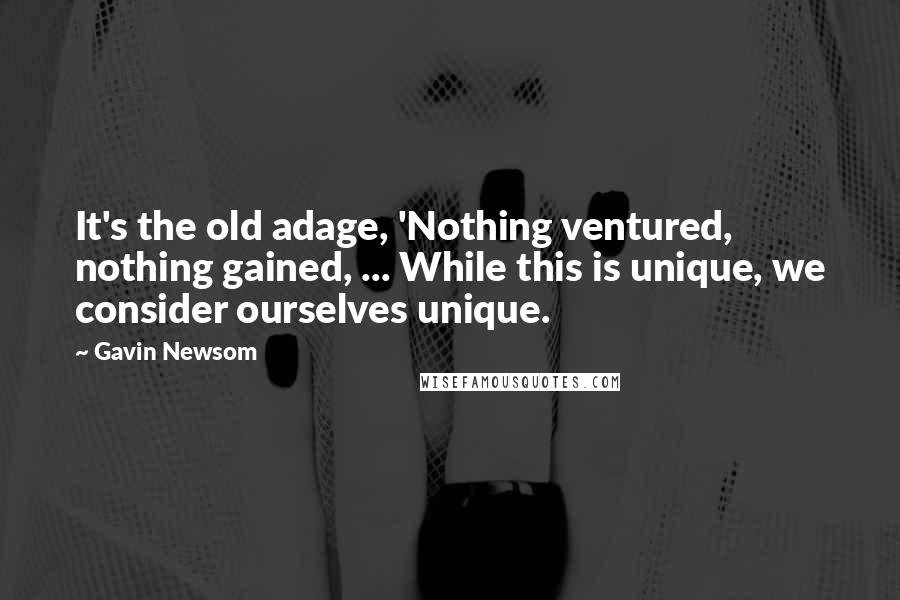 Gavin Newsom quotes: It's the old adage, 'Nothing ventured, nothing gained, ... While this is unique, we consider ourselves unique.