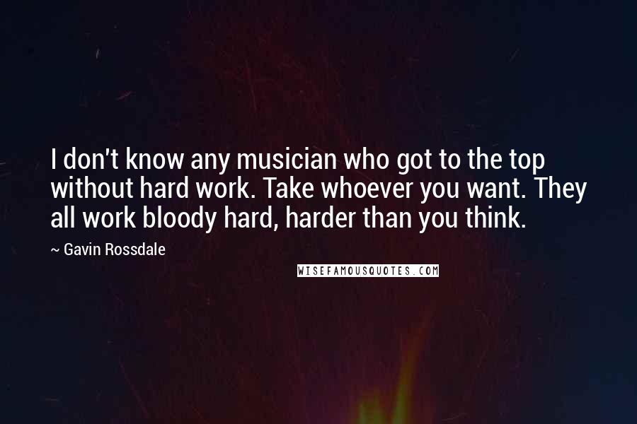 Gavin Rossdale quotes: I don't know any musician who got to the top without hard work. Take whoever you want. They all work bloody hard, harder than you think.