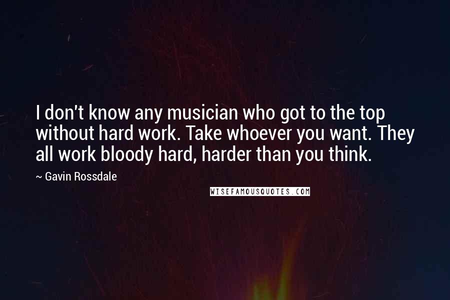 Gavin Rossdale quotes: I don't know any musician who got to the top without hard work. Take whoever you want. They all work bloody hard, harder than you think. Gavin Rossdale quotes: I don't know any musician who got to the top without hard work. Take whoever you want. They all work bloody hard, harder than you think.