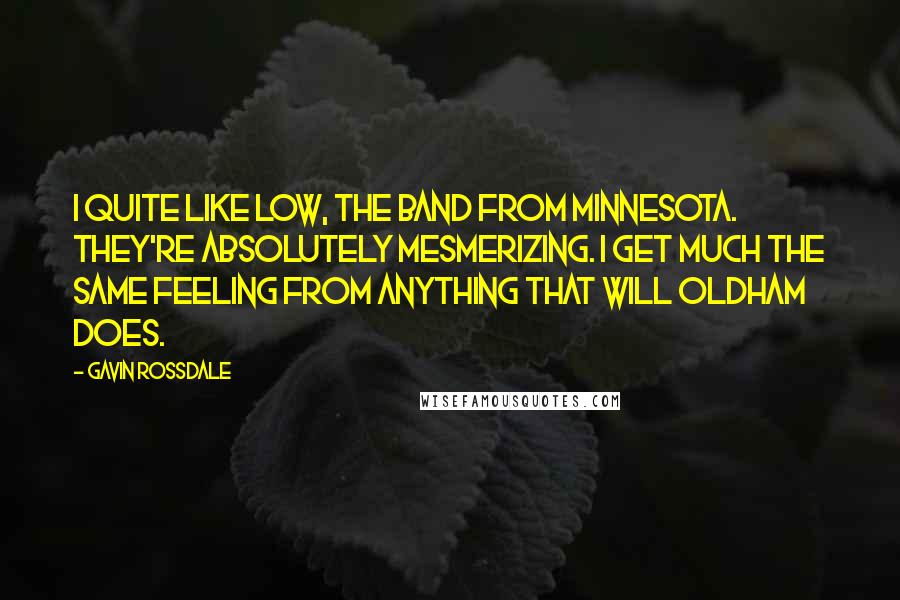 Gavin Rossdale quotes: I quite like Low, the band from Minnesota. They're absolutely mesmerizing. I get much the same feeling from anything that Will Oldham does.