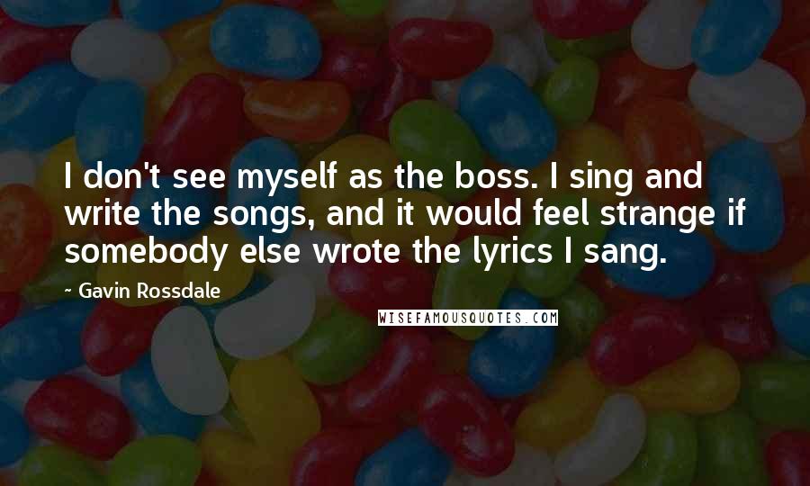 Gavin Rossdale quotes: I don't see myself as the boss. I sing and write the songs, and it would feel strange if somebody else wrote the lyrics I sang. Gavin Rossdale quotes: I don't see myself as the boss. I sing and write the songs, and it would feel strange if somebody else wrote the lyrics I sang.