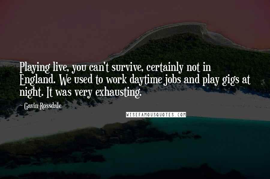 Gavin Rossdale quotes: Playing live, you can't survive, certainly not in England. We used to work daytime jobs and play gigs at night. It was very exhausting. Gavin Rossdale quotes: Playing live, you can't survive, certainly not in England. We used to work daytime jobs and play gigs at night. It was very exhausting.
