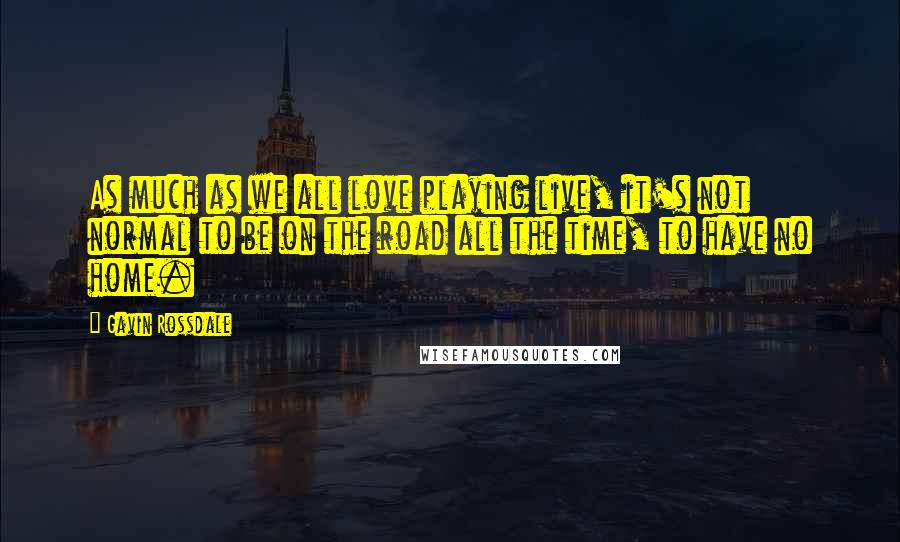 Gavin Rossdale quotes: As much as we all love playing live, it's not normal to be on the road all the time, to have no home. Gavin Rossdale quotes: As much as we all love playing live, it's not normal to be on the road all the time, to have no home.