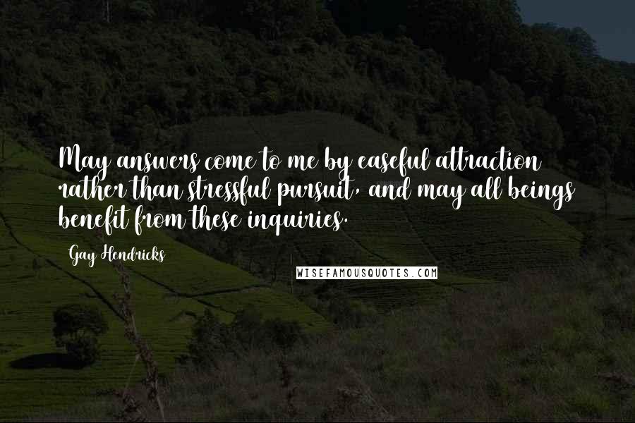Gay Hendricks quotes: May answers come to me by easeful attraction rather than stressful pursuit, and may all beings benefit from these inquiries. Gay Hendricks quotes: May answers come to me by easeful attraction rather than stressful pursuit, and may all beings benefit from these inquiries.