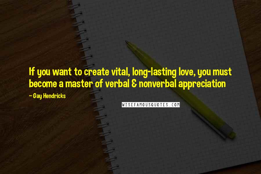 Gay Hendricks quotes: If you want to create vital, long-lasting love, you must become a master of verbal & nonverbal appreciation Gay Hendricks quotes: If you want to create vital, long-lasting love, you must become a master of verbal & nonverbal appreciation