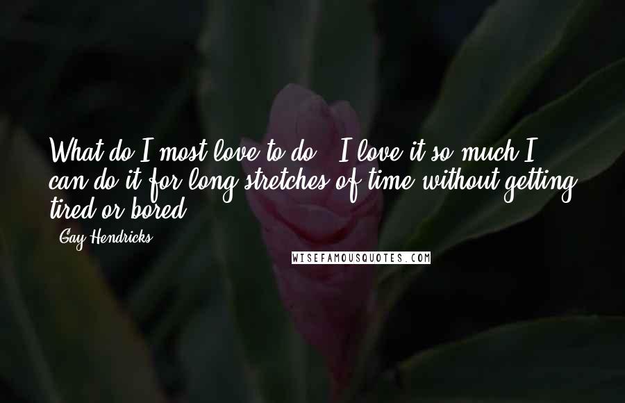 Gay Hendricks quotes: What do I most love to do? (I love it so much I can do it for long stretches of time without getting tired or bored.) Gay Hendricks quotes: What do I most love to do? (I love it so much I can do it for long stretches of time without getting tired or bored.)