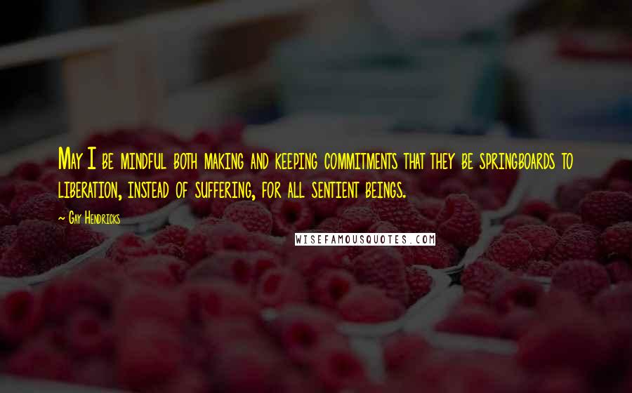 Gay Hendricks quotes: May I be mindful both making and keeping commitments that they be springboards to liberation, instead of suffering, for all sentient beings.