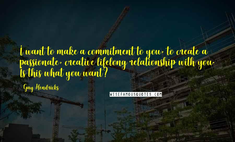 Gay Hendricks quotes: I want to make a commitment to you, to create a passionate, creative lifelong relationship with you. Is this what you want? Gay Hendricks quotes: I want to make a commitment to you, to create a passionate, creative lifelong relationship with you. Is this what you want?